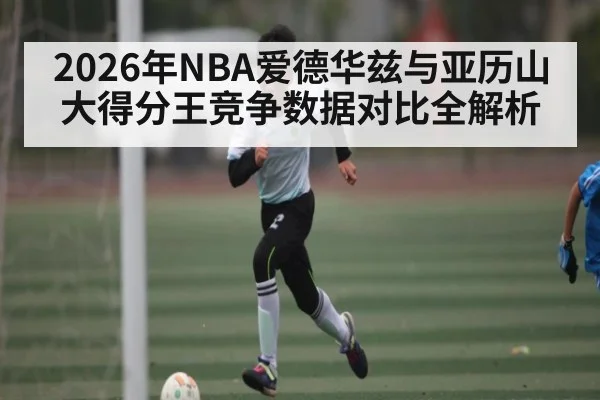 2026年NBA爱德华兹与亚历山大得分王竞争数据对比全解析